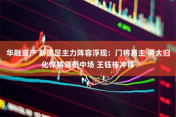 华融资产 新国足主力阵容浮现：门将易主 两大归化悍将领衔中场 王钰栋冲锋