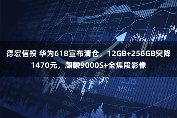 德宏信投 华为618宣布清仓，12GB+256GB突降1470元，麒麟9000S+全焦段影像