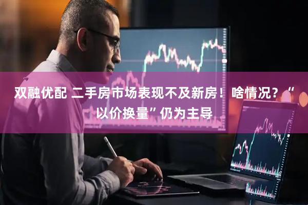 双融优配 二手房市场表现不及新房！啥情况？“以价换量”仍为主导